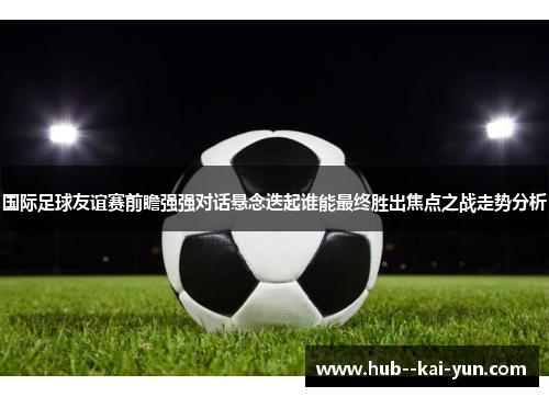 国际足球友谊赛前瞻强强对话悬念迭起谁能最终胜出焦点之战走势分析