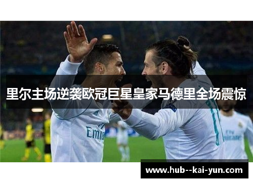 里尔主场逆袭欧冠巨星皇家马德里全场震惊 里尔主场逆袭欧冠巨星皇家马德里全场震惊
